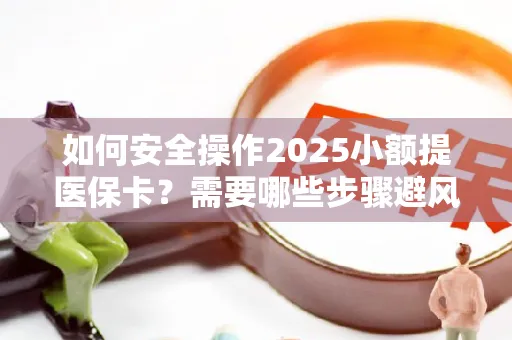 如何安全操作2025小额提医保卡？需要哪些步骤避风险？